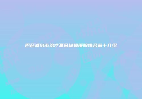 巴彦淖尔市治疗耳朵缺损医院排名前十介绍