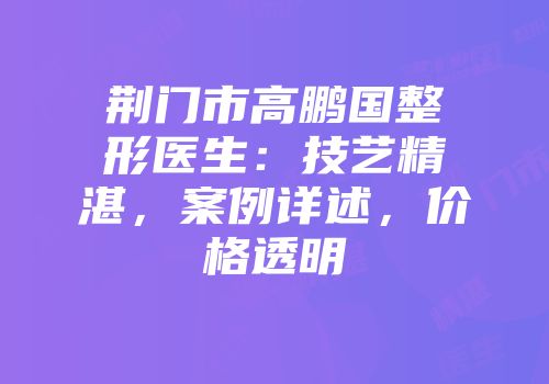 荆门市高鹏国整形医生：技艺精湛，案例详述，价格透明