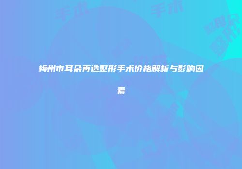 梅州市耳朵再造整形手术价格解析与影响因素