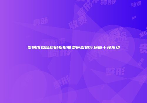 贵阳市鼻部畸形整形收费医院排行榜前十强揭晓
