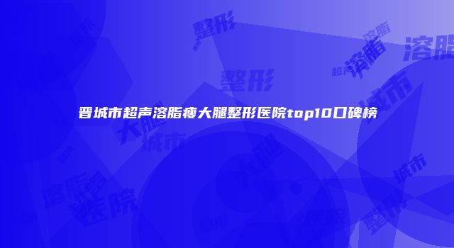 晋城市超声溶脂瘦大腿整形医院top10口碑榜