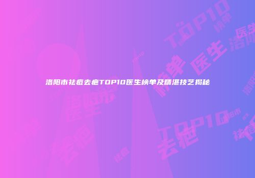 洛阳市祛痘去疤TOP10医生榜单及精湛技艺揭秘
