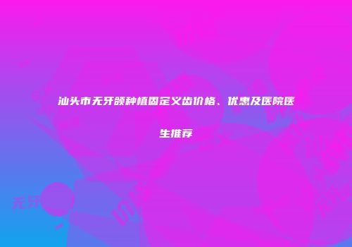 汕头市无牙颌种植固定义齿价格、优惠及医院医生推荐