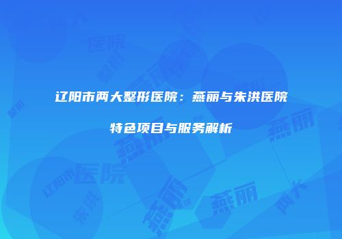 辽阳市两大整形医院：燕丽与朱洪医院特色项目与服务解析