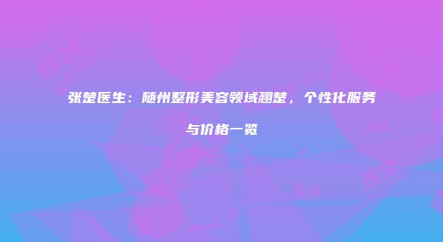 张楚医生：随州整形美容领域翘楚，个性化服务与价格一览