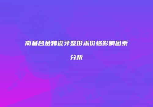 南昌合金烤瓷牙整形术价格影响因素分析