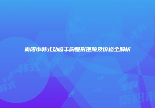 南阳市韩式动感丰胸整形医院及价格全解析