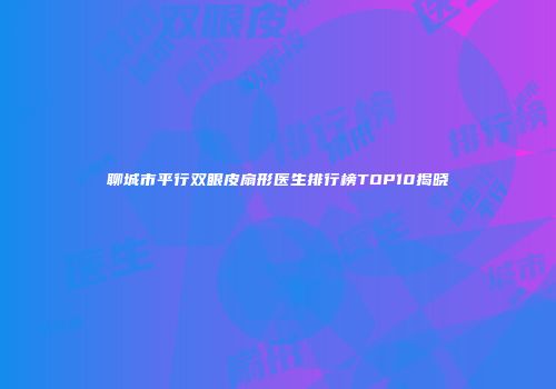 聊城市平行双眼皮扇形医生排行榜TOP10揭晓