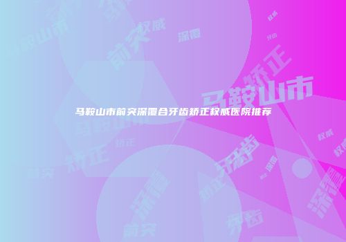 马鞍山市前突深覆合牙齿矫正权威医院推荐