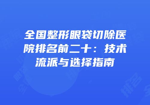 全国整形眼袋切除医院排名前二十：技术流派与选择指南