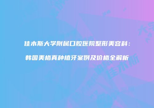佳木斯大学附属口腔医院整形美容科：韩国美格真种植牙案例及价格全解析