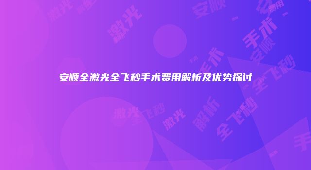 安顺全激光全飞秒手术费用解析及优势探讨
