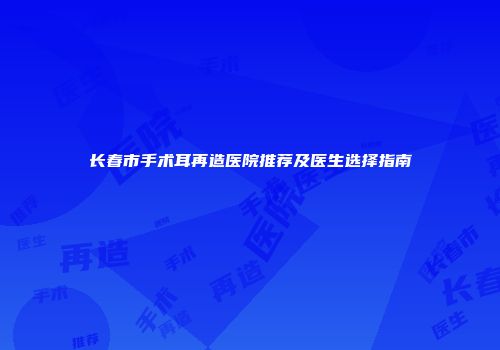 长春市手术耳再造医院推荐及医生选择指南