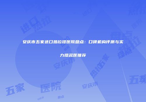 安庆市五家进口热拉提医院盘点：口碑机构评测与实力提名医推荐