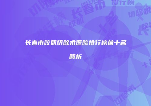 长春市咬肌切除术医院排行榜前十名解析