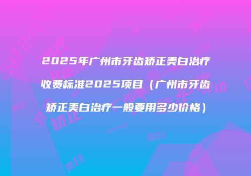2025年广州市牙齿矫正美白治疗收费标准2025项目（广州市牙齿矫正美白治疗一般要用多少价格）