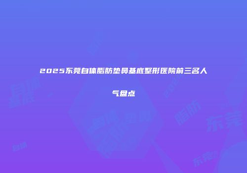 2025东莞自体脂肪垫鼻基底整形医院前三名人气盘点