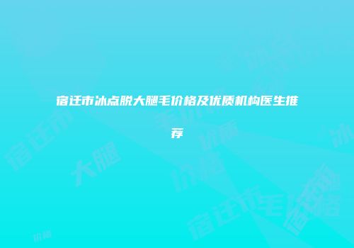 宿迁市冰点脱大腿毛价格及优质机构医生推荐