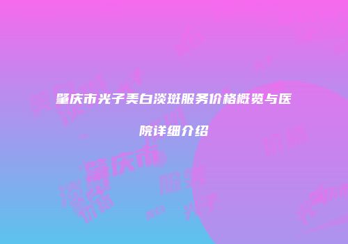 肇庆市光子美白淡斑服务价格概览与医院详细介绍