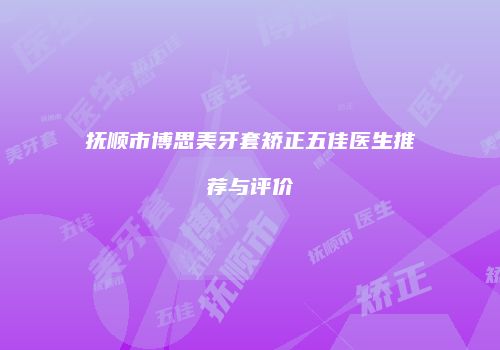 抚顺市博思美牙套矫正五佳医生推荐与评价