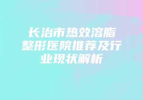 长治市热效溶脂整形医院推荐及行业现状解析