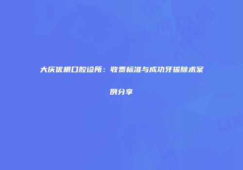 大庆优根口腔诊所：收费标准与成功牙拔除术案例分享