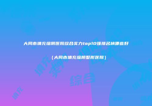 大同市填充缩阴医院综合实力top10强排名榜哪些好（大同市填充缩阴整形医院）