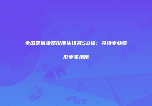全国歪鼻梁整形医生排名50强：寻找专业整形专家指南