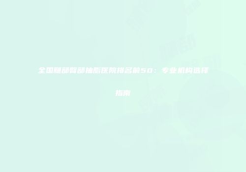 全国腿部臀部抽脂医院排名前50：专业机构选择指南