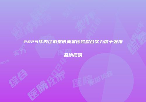 2025年内江市整形美容医院综合实力前十强排名榜揭晓