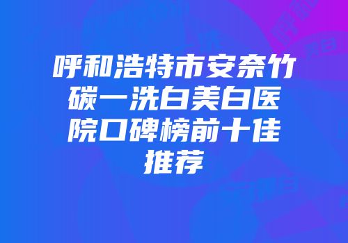 呼和浩特市安奈竹碳一洗白美白医院口碑榜前十佳推荐