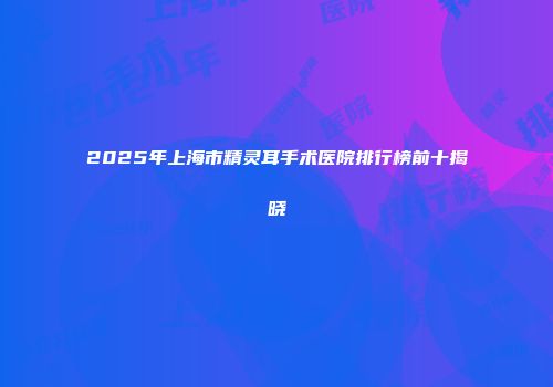 2025年上海市精灵耳手术医院排行榜前十揭晓