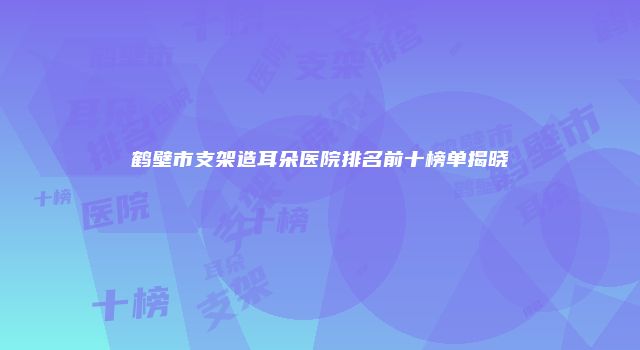 鹤壁市支架造耳朵医院排名前十榜单揭晓
