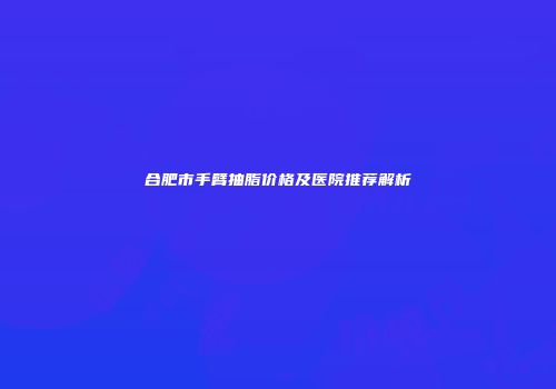 合肥市手臂抽脂价格及医院推荐解析