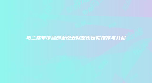 乌兰察布市脸部雀斑去除整形医院推荐与介绍
