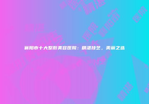 襄阳市十大整形美容医院：精湛技艺，美丽之选