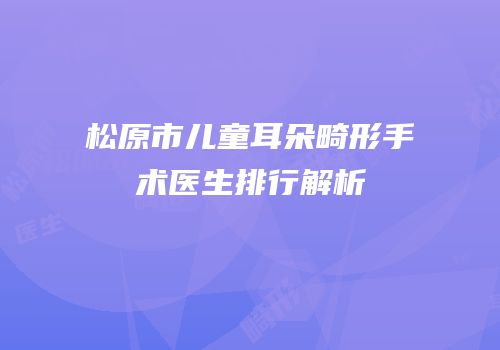 松原市儿童耳朵畸形手术医生排行解析