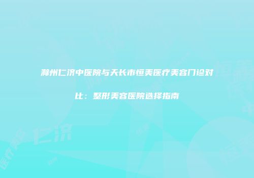 滁州仁济中医院与天长市恒美医疗美容门诊对比：整形美容医院选择指南