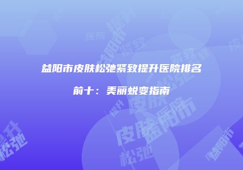 益阳市皮肤松弛紧致提升医院排名前十：美丽蜕变指南