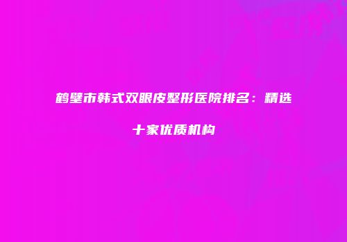 鹤壁市韩式双眼皮整形医院排名：精选十家优质机构