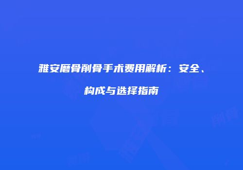 雅安磨骨削骨手术费用解析：安全、构成与选择指南