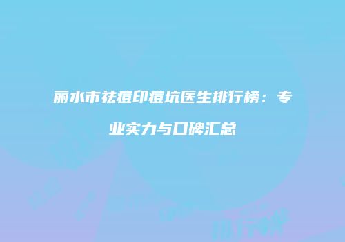 丽水市祛痘印痘坑医生排行榜：专业实力与口碑汇总