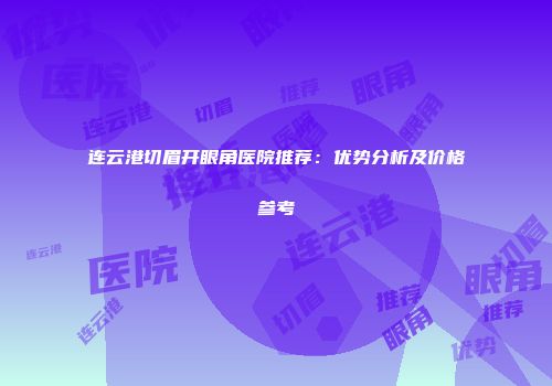 连云港切眉开眼角医院推荐：优势分析及价格参考