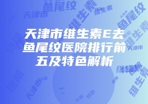 天津市维生素E去鱼尾纹医院排行前五及特色解析