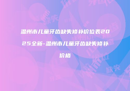 温州市儿童牙齿缺失修补价位表2025全新-温州市儿童牙齿缺失修补价格