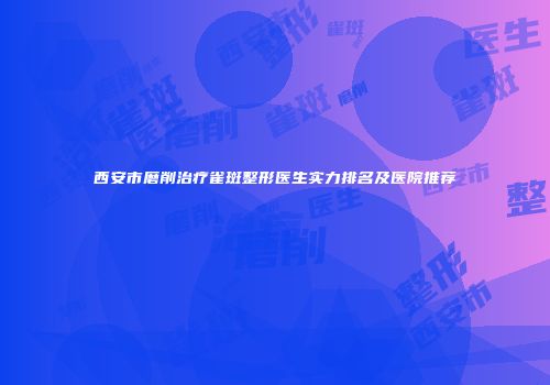西安市磨削治疗雀斑整形医生实力排名及医院推荐