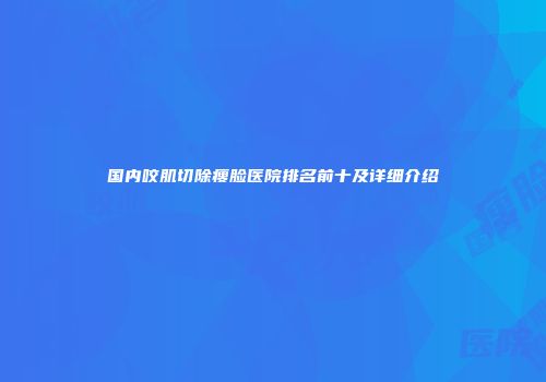 国内咬肌切除瘦脸医院排名前十及详细介绍