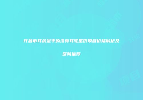 许昌市耳朵是平的没有耳轮整形项目价格解析及医院推荐