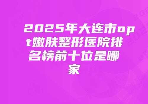 2025年大连市opt嫩肤整形医院排名榜前十位是哪家