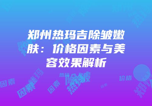 郑州热玛吉除皱嫩肤：价格因素与美容效果解析